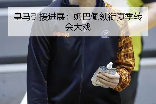 皇马引援进展：姆巴佩领衔夏季转会大戏